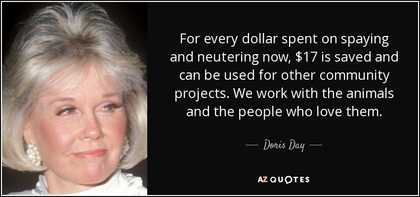 For every dollar spent on spaying and neutering now, $17 is saved and can be used for other community projects. We work with the animals and the people who love them. - Doris Day