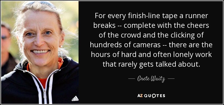 For every finish-line tape a runner breaks -- complete with the cheers of the crowd and the clicking of hundreds of cameras -- there are the hours of hard and often lonely work that rarely gets talked about. - Grete Waitz