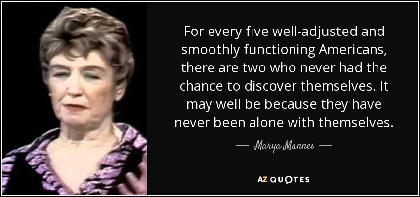 For every five well-adjusted and smoothly functioning Americans, there are two who never had the chance to discover themselves. It may well be because they have never been alone with themselves. - Marya Mannes