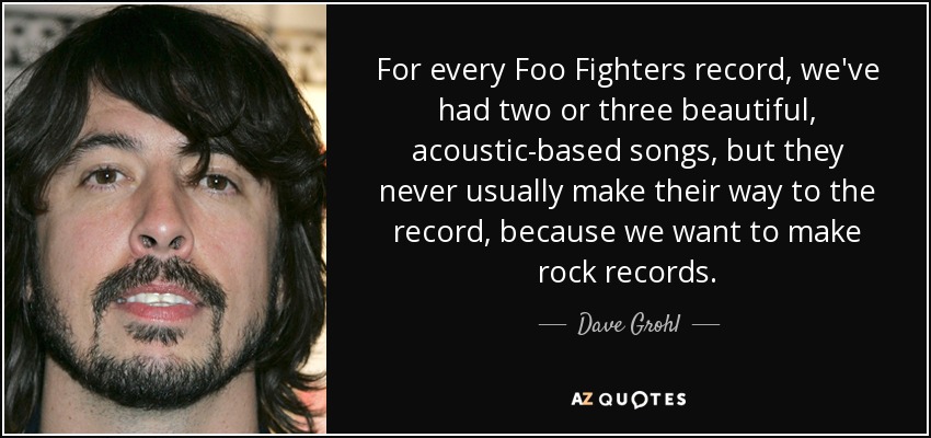 For every Foo Fighters record, we've had two or three beautiful, acoustic-based songs, but they never usually make their way to the record, because we want to make rock records. - Dave Grohl