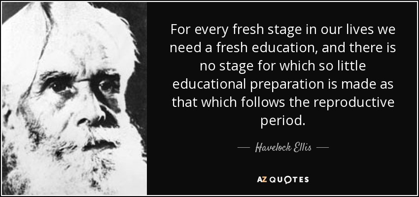 For every fresh stage in our lives we need a fresh education, and there is no stage for which so little educational preparation is made as that which follows the reproductive period. - Havelock Ellis