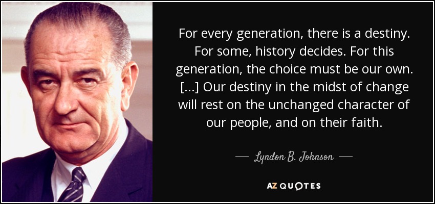 For every generation, there is a destiny. For some, history decides. For this generation, the choice must be our own. [...] Our destiny in the midst of change will rest on the unchanged character of our people, and on their faith. - Lyndon B. Johnson