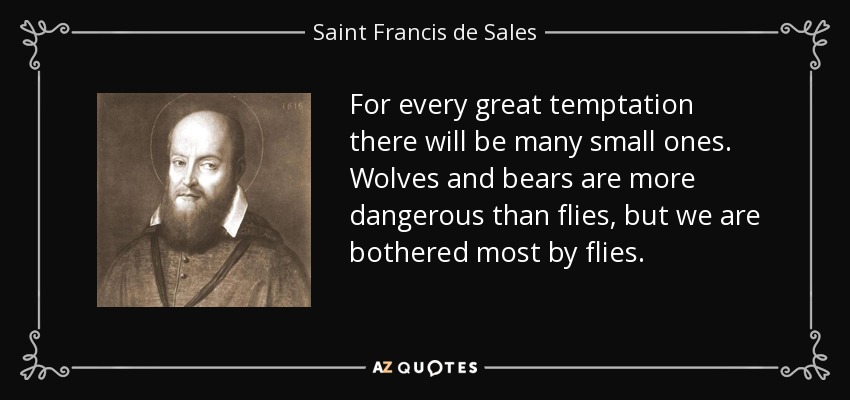 For every great temptation there will be many small ones. Wolves and bears are more dangerous than flies, but we are bothered most by flies. - Saint Francis de Sales