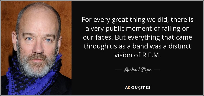 For every great thing we did, there is a very public moment of falling on our faces. But everything that came through us as a band was a distinct vision of R.E.M. - Michael Stipe