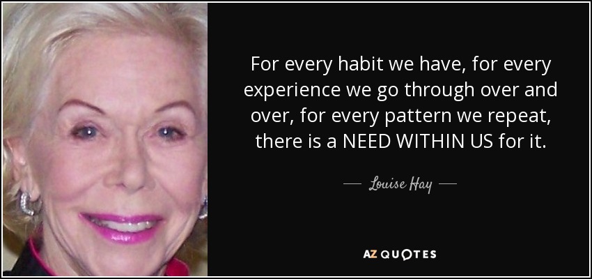 For every habit we have, for every experience we go through over and over, for every pattern we repeat, there is a NEED WITHIN US for it. - Louise Hay