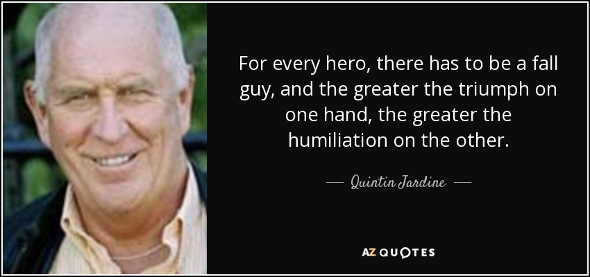 For every hero, there has to be a fall guy, and the greater the triumph on one hand, the greater the humiliation on the other. - Quintin Jardine