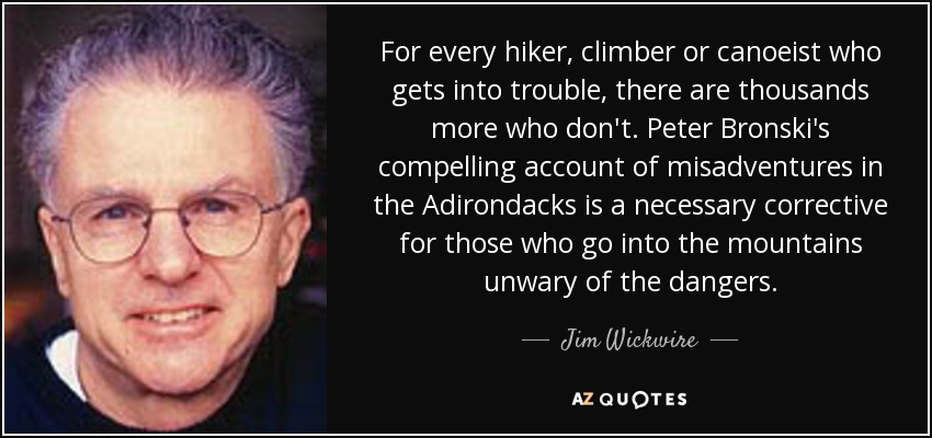 For every hiker, climber or canoeist who gets into trouble, there are thousands more who don't. Peter Bronski's compelling account of misadventures in the Adirondacks is a necessary corrective for those who go into the mountains unwary of the dangers. - Jim Wickwire