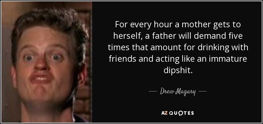 For every hour a mother gets to herself, a father will demand five times that amount for drinking with friends and acting like an immature dipshit. - Drew Magary