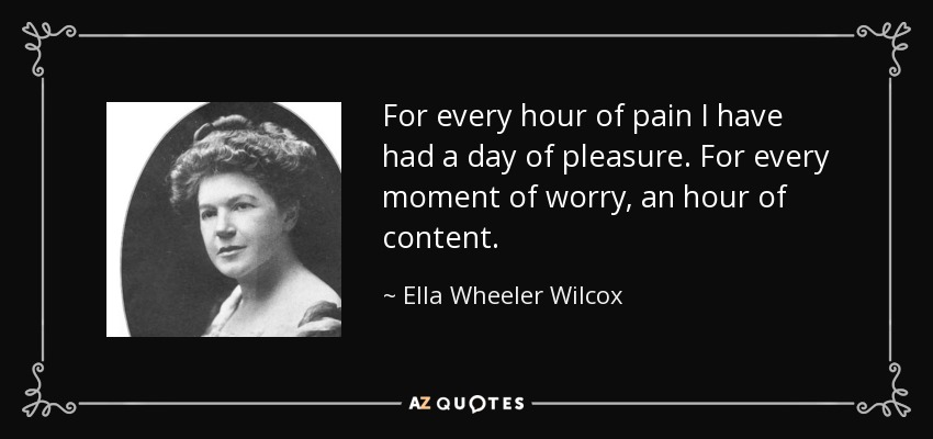 For every hour of pain I have had a day of pleasure. For every moment of worry, an hour of content. - Ella Wheeler Wilcox