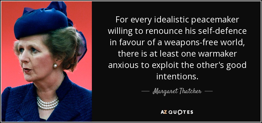 For every idealistic peacemaker willing to renounce his self-defence in favour of a weapons-free world, there is at least one warmaker anxious to exploit the other's good intentions. - Margaret Thatcher