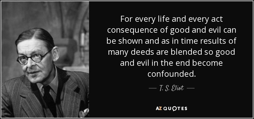 For every life and every act consequence of good and evil can be shown and as in time results of many deeds are blended so good and evil in the end become confounded. - T. S. Eliot
