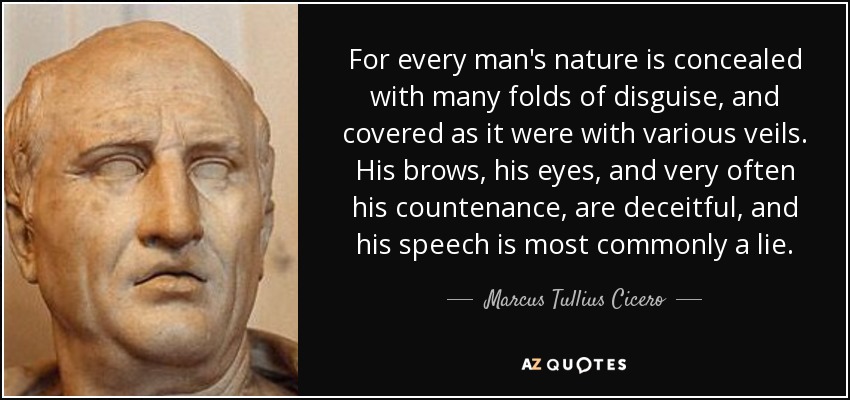 For every man's nature is concealed with many folds of disguise, and covered as it were with various veils. His brows, his eyes, and very often his countenance, are deceitful, and his speech is most commonly a lie. - Marcus Tullius Cicero