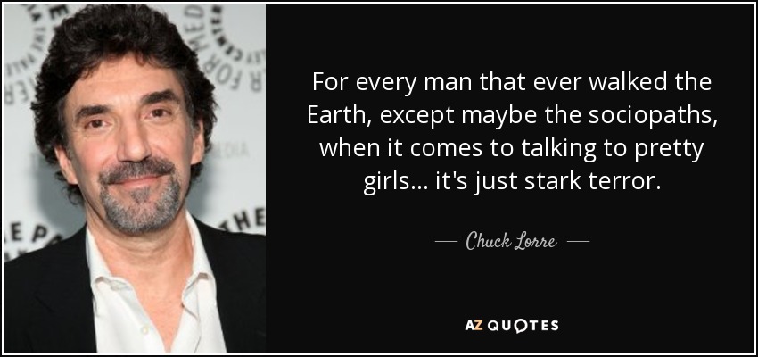 For every man that ever walked the Earth, except maybe the sociopaths, when it comes to talking to pretty girls... it's just stark terror. - Chuck Lorre