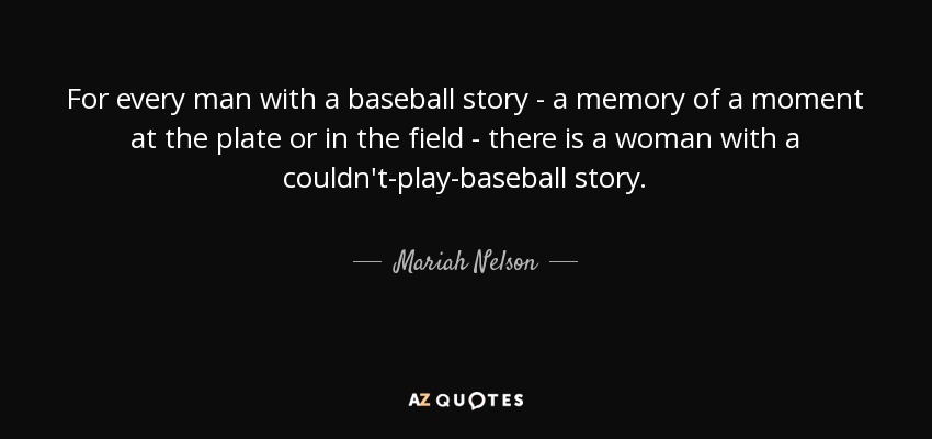 For every man with a baseball story - a memory of a moment at the plate or in the field - there is a woman with a couldn't-play-baseball story. - Mariah Nelson