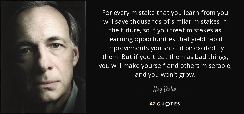 For every mistake that you learn from you will save thousands of similar mistakes in the future, so if you treat mistakes as learning opportunities that yield rapid improvements you should be excited by them. But if you treat them as bad things, you will make yourself and others miserable, and you won't grow. - Ray Dalio