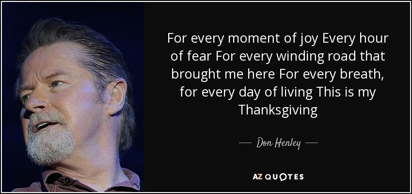 For every moment of joy Every hour of fear For every winding road that brought me here For every breath, for every day of living This is my Thanksgiving - Don Henley