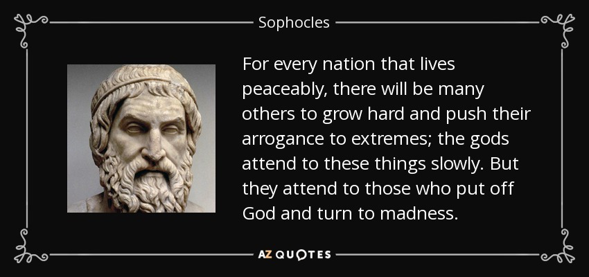 For every nation that lives peaceably, there will be many others to grow hard and push their arrogance to extremes; the gods attend to these things slowly. But they attend to those who put off God and turn to madness. - Sophocles