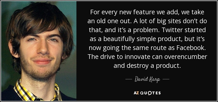 For every new feature we add, we take an old one out. A lot of big sites don’t do that, and it’s a problem. Twitter started as a beautifully simple product, but it’s now going the same route as Facebook. The drive to innovate can overencumber and destroy a product. - David Karp