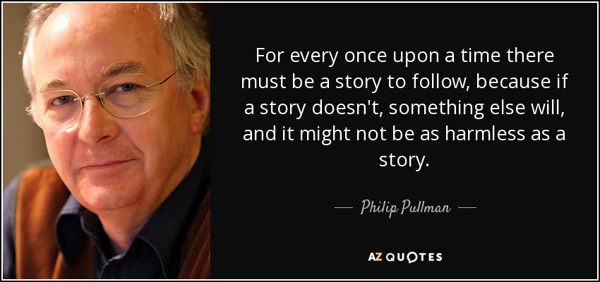 For every once upon a time there must be a story to follow, because if a story doesn't, something else will, and it might not be as harmless as a story. - Philip Pullman