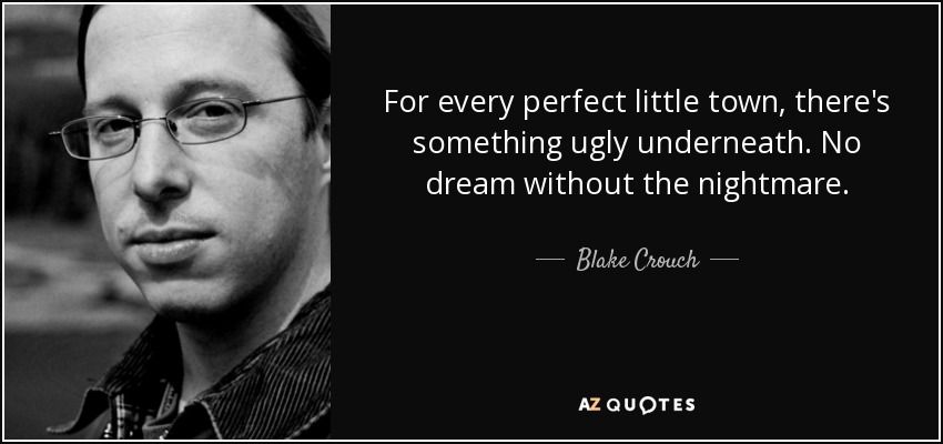 For every perfect little town, there's something ugly underneath. No dream without the nightmare. - Blake Crouch