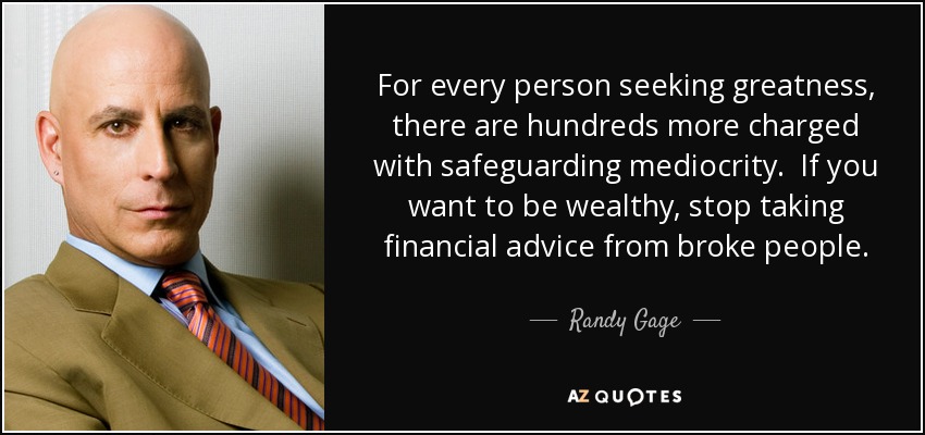 For every person seeking greatness, there are hundreds more charged with safeguarding mediocrity. If you want to be wealthy, stop taking financial advice from broke people. - Randy Gage