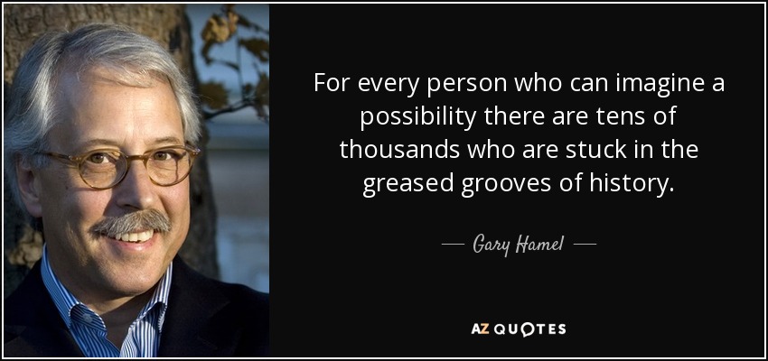 For every person who can imagine a possibility there are tens of thousands who are stuck in the greased grooves of history. - Gary Hamel