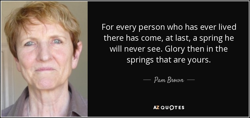 For every person who has ever lived there has come, at last, a spring he will never see. Glory then in the springs that are yours. - Pam Brown