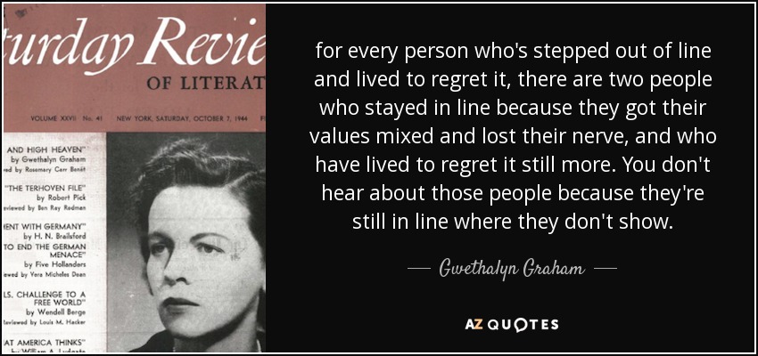 for every person who's stepped out of line and lived to regret it, there are two people who stayed in line because they got their values mixed and lost their nerve, and who have lived to regret it still more. You don't hear about those people because they're still in line where they don't show. - Gwethalyn Graham