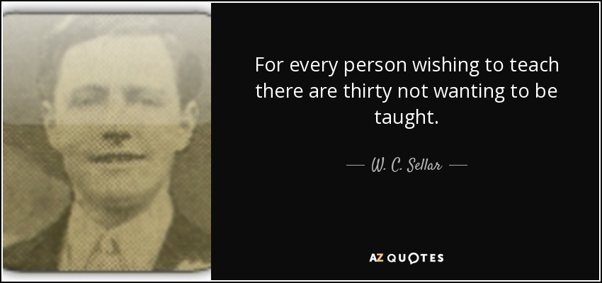 For every person wishing to teach there are thirty not wanting to be taught. - W. C. Sellar