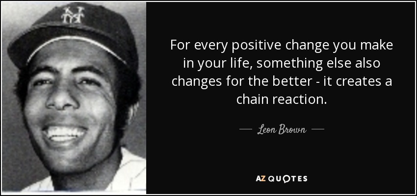 For every positive change you make in your life, something else also changes for the better - it creates a chain reaction. - Leon Brown