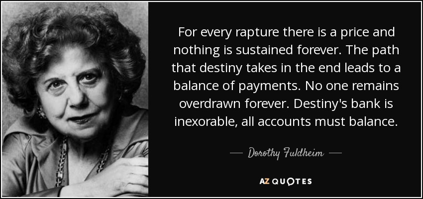 For every rapture there is a price and nothing is sustained forever. The path that destiny takes in the end leads to a balance of payments. No one remains overdrawn forever. Destiny's bank is inexorable, all accounts must balance. - Dorothy Fuldheim