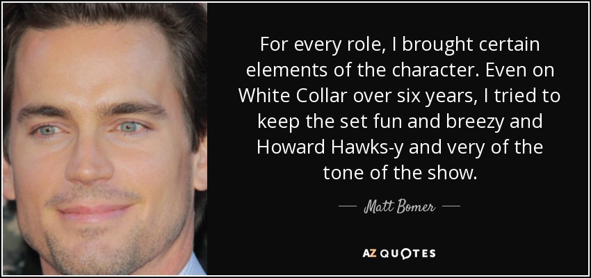 For every role, I brought certain elements of the character. Even on White Collar over six years, I tried to keep the set fun and breezy and Howard Hawks-y and very of the tone of the show. - Matt Bomer