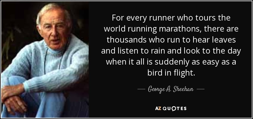 For every runner who tours the world running marathons, there are thousands who run to hear leaves and listen to rain and look to the day when it all is suddenly as easy as a bird in flight. - George A. Sheehan