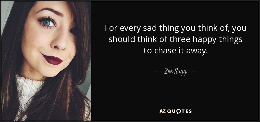 For every sad thing you think of, you should think of three happy things to chase it away. - Zoe Sugg