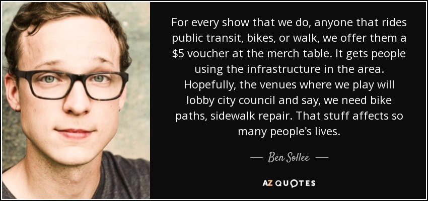 For every show that we do, anyone that rides public transit, bikes, or walk, we offer them a $5 voucher at the merch table. It gets people using the infrastructure in the area. Hopefully, the venues where we play will lobby city council and say, we need bike paths, sidewalk repair. That stuff affects so many people's lives. - Ben Sollee