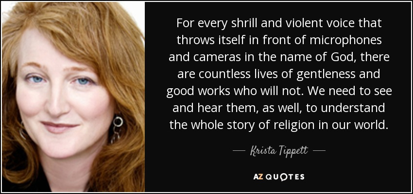 For every shrill and violent voice that throws itself in front of microphones and cameras in the name of God, there are countless lives of gentleness and good works who will not. We need to see and hear them, as well, to understand the whole story of religion in our world. - Krista Tippett