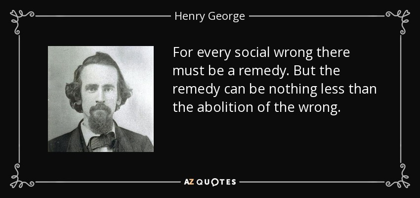 For every social wrong there must be a remedy. But the remedy can be nothing less than the abolition of the wrong. - Henry George