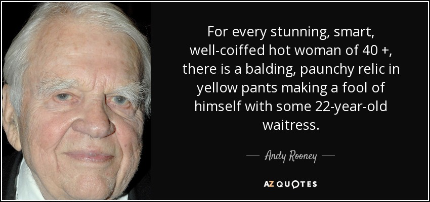 For every stunning, smart, well-coiffed hot woman of 40 +, there is a balding, paunchy relic in yellow pants making a fool of himself with some 22-year-old waitress. - Andy Rooney