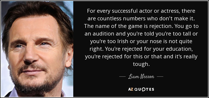 For every successful actor or actress, there are countless numbers who don't make it. The name of the game is rejection. You go to an audition and you're told you're too tall or you're too Irish or your nose is not quite right. You're rejected for your education, you're rejected for this or that and it's really tough. - Liam Neeson