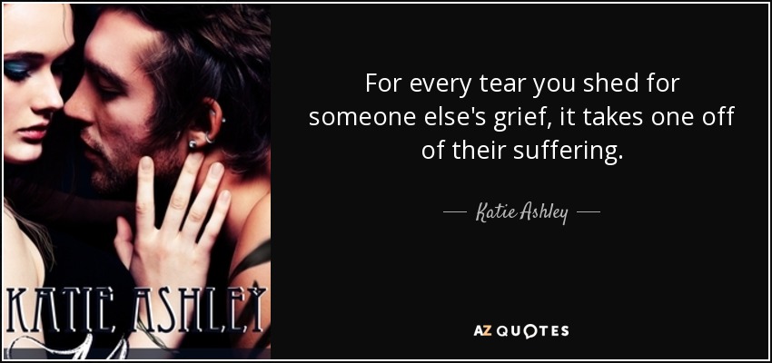 For every tear you shed for someone else's grief, it takes one off of their suffering. - Katie Ashley