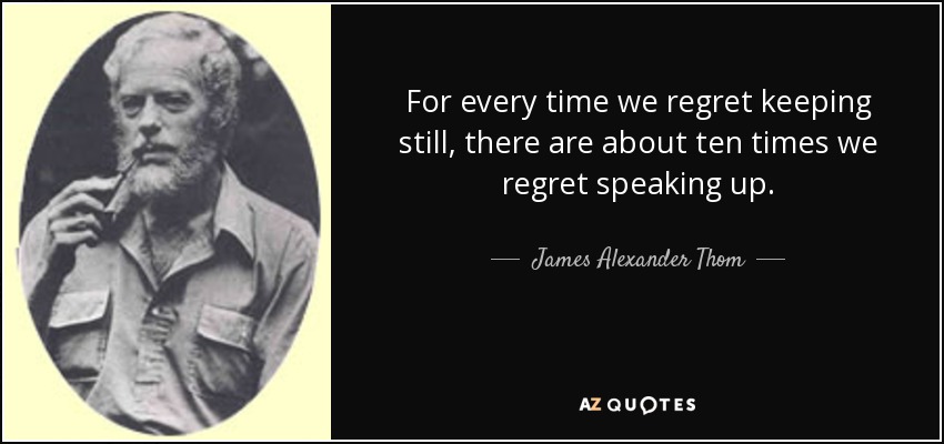 For every time we regret keeping still, there are about ten times we regret speaking up. - James Alexander Thom