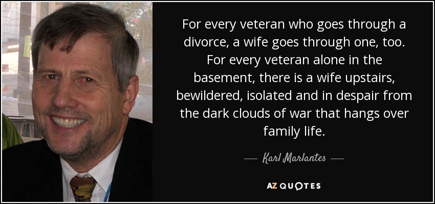 For every veteran who goes through a divorce, a wife goes through one, too. For every veteran alone in the basement, there is a wife upstairs, bewildered, isolated and in despair from the dark clouds of war that hangs over family life. - Karl Marlantes