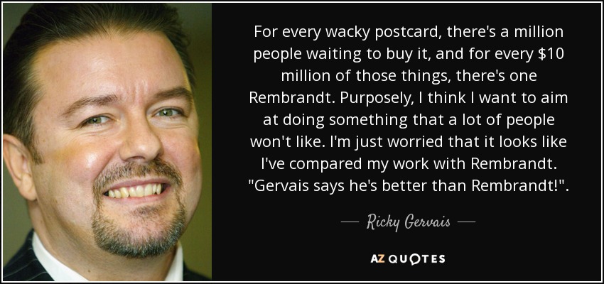For every wacky postcard, there's a million people waiting to buy it, and for every $10 million of those things, there's one Rembrandt. Purposely, I think I want to aim at doing something that a lot of people won't like. I'm just worried that it looks like I've compared my work with Rembrandt. 