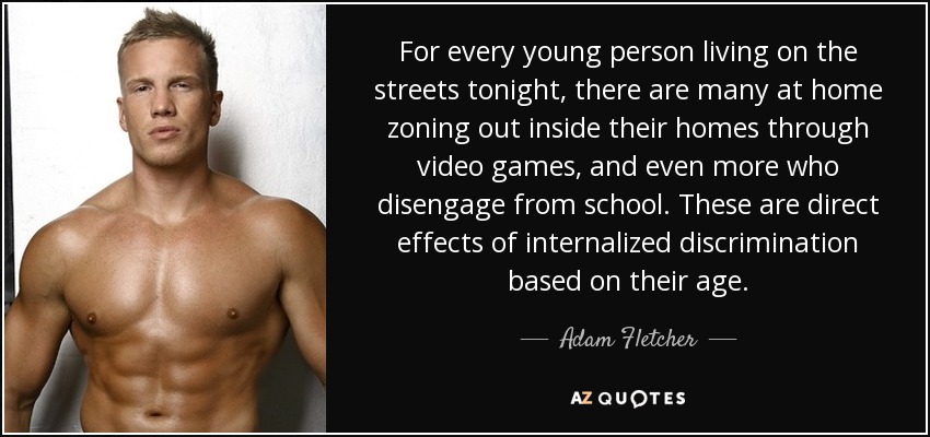 For every young person living on the streets tonight, there are many at home zoning out inside their homes through video games, and even more who disengage from school. These are direct effects of internalized discrimination based on their age. - Adam Fletcher
