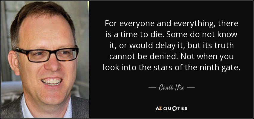 For everyone and everything, there is a time to die. Some do not know it, or would delay it, but its truth cannot be denied. Not when you look into the stars of the ninth gate. - Garth Nix