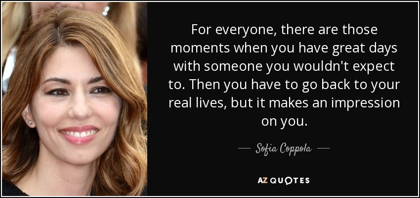 For everyone, there are those moments when you have great days with someone you wouldn't expect to. Then you have to go back to your real lives, but it makes an impression on you. - Sofia Coppola