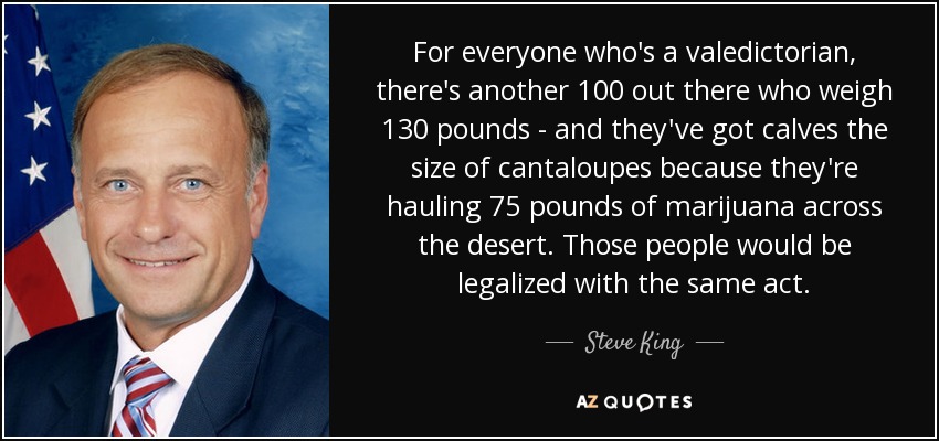 For everyone who's a valedictorian, there's another 100 out there who weigh 130 pounds - and they've got calves the size of cantaloupes because they're hauling 75 pounds of marijuana across the desert. Those people would be legalized with the same act. - Steve King
