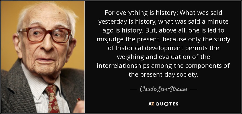 For everything is history: What was said yesterday is history, what was said a minute ago is history. But, above all, one is led to misjudge the present, because only the study of historical development permits the weighing and evaluation of the interrelationships among the components of the present-day society. - Claude Levi-Strauss