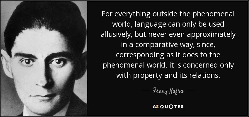For everything outside the phenomenal world, language can only be used allusively, but never even approximately in a comparative way, since, corresponding as it does to the phenomenal world, it is concerned only with property and its relations. - Franz Kafka