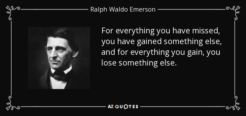 For everything you have missed, you have gained something else, and for everything you gain, you lose something else. - Ralph Waldo Emerson